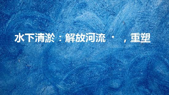 水下清淤：解放河流，重塑水域生態(tài)！